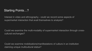 Starting Points…?
Interest in video and ethnography - could we record some aspects of
supermarket interaction that avail themselves to analysis?
Could we examine the multi-modality of supermarket interaction through cross-
cultural exchanges?
Could we examine mobilizations/manifestations of culture in an institution
claiming unique multicultural status?
 