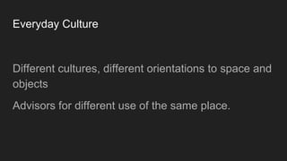 Everyday Culture
Different cultures, different orientations to space and
objects
Advisors for different use of the same place.
 