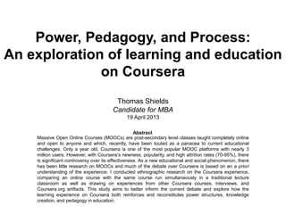Power, Pedagogy, and Process:
An exploration of learning and education
on Coursera
Thomas Shields
Candidate for MBA
19 April 2013
Massive Open Online Courses (MOOCs) are post-secondary level classes taught completely online
and open to anyone and which, recently, have been touted as a panacea to current educational
challenges. Only a year old, Coursera is one of the most popular MOOC platforms with nearly 3
million users. However, with Coursera’s newness, popularity, and high attrition rates (70-95%), there
is significant controversy over its effectiveness. As a new educational and social phenomenon, there
has been little research on MOOCs and much of the debate over Coursera is based on an a priori
understanding of the experience. I conducted ethnographic research on the Coursera experience,
comparing an online course with the same course run simultaneously in a traditional lecture
classroom as well as drawing on experiences from other Coursera courses, interviews, and
Coursera.org artifacts. This study aims to better inform the current debate and explore how the
learning experience on Coursera both reinforces and reconstitutes power structures, knowledge
creation, and pedagogy in education.
Abstract
 