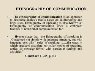 ETHNOGRAPHY OF COMMUNICATION
 The ethnography of communication is an approach
to discourse analysis that is based on anthropology and
linguistics. Ethnography of Speaking is also Known as
Ethnography of communication since it embraces
features of non-verbal communication too.
 Hymes states that the Ethnography of speaking is
“Concerned not simply with language structure, but with
language use, with ‘‘rules of speaking ……the ways in
which speakers associate particular modes of speaking,
topics, or message forms, with particular settings and
activities.”
Coulthard (1985, p 34)
 