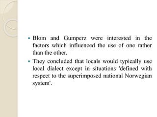  Blom and Gumperz were interested in the
factors which influenced the use of one rather
than the other.
 They concluded that locals would typically use
local dialect except in situations 'defined with
respect to the superimposed national Norwegian
system'.
 