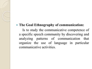  The Goal Ethnography of communication:
Is to study the communicative competence of
a specific speech community by discovering and
analyzing patterns of communication that
organize the use of language in particular
communicative activities.
 