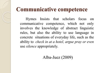 Communicative competence
Hymes Insists that scholars focus on
communicative competence, which not only
involves the knowledge of abstract linguistic
rules, but also the ability to use language in
concrete situations of everyday life, such as the
ability to check in at a hotel, argue pray or even
use silence appropriately.
Alba-Juez (2009)
 
