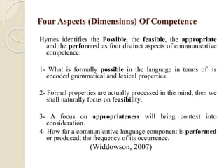 Four Aspects (Dimensions) Of Competence
Hymes identifies the Possible, the feasible, the appropriate
and the performed as four distinct aspects of communicative
competence:
1- What is formally possible in the language in terms of its
encoded grammatical and lexical properties.
2- Formal properties are actually processed in the mind, then we
shall naturally focus on feasibility.
3- A focus on appropriateness will bring context into
consideration.
4- How far a communicative language component is performed
or produced; the frequency of its occurrence.
(Widdowson, 2007)
 