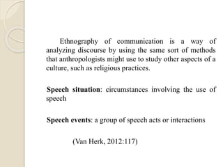 Ethnography of communication is a way of
analyzing discourse by using the same sort of methods
that anthropologists might use to study other aspects of a
culture, such as religious practices.
Speech situation: circumstances involving the use of
speech
Speech events: a group of speech acts or interactions
(Van Herk, 2012:117)
 