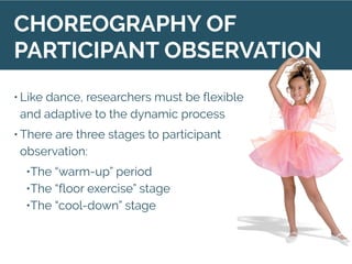 • Like dance, researchers must be flexible
and adaptive to the dynamic process
• There are three stages to participant
observation:
•The “warm-up” period
•The “floor exercise” stage
•The “cool-down” stage
CHOREOGRAPHY OF
PARTICIPANT OBSERVATION
 