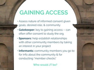 GAINING ACCESS
• Assess nature of informed consent given
goals, desired role, & community
• Gatekeeper: key to gaining access – can
often offer consent to study the org.
• Sponsors: help establish relationships
with other community members by taking
an interest in your project
• Informants: community members you go to
for info about the community & for
conducting “member checks”
Who would JT be?
 