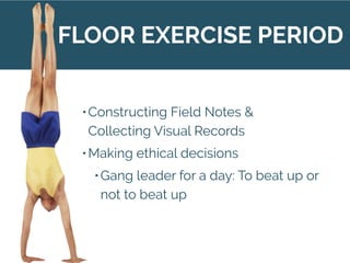 •Constructing Field Notes &
Collecting Visual Records
•Making ethical decisions
•Gang leader for a day: To beat up or
not to beat up
FLOOR EXERCISE PERIOD
 