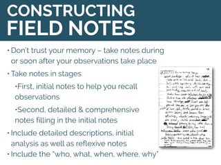 • Don’t trust your memory – take notes during
or soon after your observations take place
• Take notes in stages
•First, initial notes to help you recall
observations
•Second, detailed & comprehensive
notes filling in the initial notes
• Include detailed descriptions, initial
analysis as well as reflexive notes
• Include the “who, what, when, where, why”
CONSTRUCTING
FIELD NOTES
 