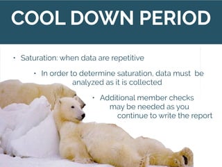 COOL DOWN PERIOD
• Data gathering is complete when “saturated”
• Saturation: when data are repetitive
• In order to determine saturation, data must be
analyzed as it is collected
• Additional member checks
may be needed as you
continue to write the report
 