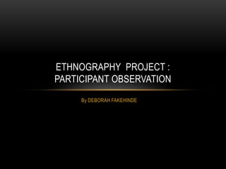 By DEBORAH FAKEHINDE
ETHNOGRAPHY PROJECT :
PARTICIPANT OBSERVATION
 