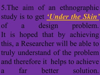 5.The aim of an ethnographic
study is to get ‘Under the Skin’
of a design problem.
It is hoped that by achieving
this, a Researcher will be able to
truly understand of the problem
and therefore it helps to achieve
a far better solution.
 