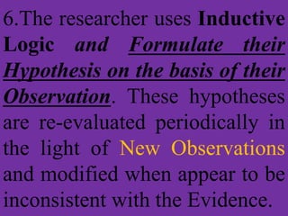 6.The researcher uses Inductive
Logic and Formulate their
Hypothesis on the basis of their
Observation. These hypotheses
are re-evaluated periodically in
the light of New Observations
and modified when appear to be
inconsistent with the Evidence.
 