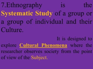 7.Ethnography is the
Systematic Study of a group or
a group of individual and their
Culture.
It is designed to
explore Cultural Phenomena where the
researcher observes society from the point
of view of the Subject.
 