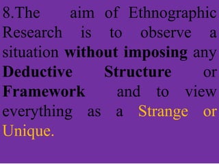 8.The aim of Ethnographic
Research is to observe a
situation without imposing any
Deductive Structure or
Framework and to view
everything as a Strange or
Unique.
 