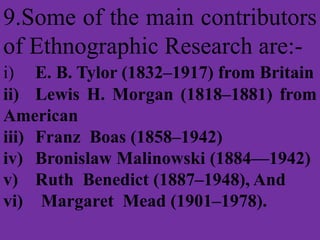 9.Some of the main contributors
of Ethnographic Research are:-
i) E. B. Tylor (1832–1917) from Britain
ii) Lewis H. Morgan (1818–1881) from
American
iii) Franz Boas (1858–1942)
iv) Bronislaw Malinowski (1884—1942)
v) Ruth Benedict (1887–1948), And
vi) Margaret Mead (1901–1978).
 