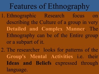 Features of Ethnography
1. Ethnographic Research focus on
describing the Culture of a group in very
Detailed and Complex Manner. The
Ethnography can be of the Entire group
or a subpart of it.
2. The researcher looks for patterns of the
Group's Mental Activities i.e. their
Ideas and Beliefs expressed through
language.
 