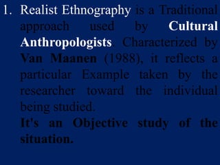 1. Realist Ethnography is a Traditional
approach used by Cultural
Anthropologists. Characterized by
Van Maanen (1988), it reflects a
particular Example taken by the
researcher toward the individual
being studied.
It's an Objective study of the
situation.
 