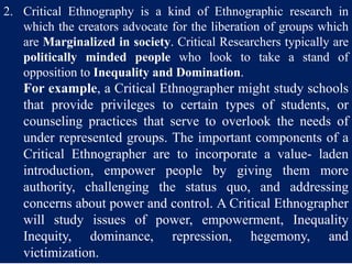 2. Critical Ethnography is a kind of Ethnographic research in
which the creators advocate for the liberation of groups which
are Marginalized in society. Critical Researchers typically are
politically minded people who look to take a stand of
opposition to Inequality and Domination.
For example, a Critical Ethnographer might study schools
that provide privileges to certain types of students, or
counseling practices that serve to overlook the needs of
under represented groups. The important components of a
Critical Ethnographer are to incorporate a value- laden
introduction, empower people by giving them more
authority, challenging the status quo, and addressing
concerns about power and control. A Critical Ethnographer
will study issues of power, empowerment, Inequality
Inequity, dominance, repression, hegemony, and
victimization.
 