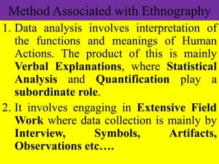 Method Associated with Ethnography
1. Data analysis involves interpretation of
the functions and meanings of Human
Actions. The product of this is mainly
Verbal Explanations, where Statistical
Analysis and Quantification play a
subordinate role.
2. It involves engaging in Extensive Field
Work where data collection is mainly by
Interview, Symbols, Artifacts,
Observations etc….
 