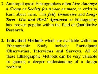 3. Anthropological Ethnographers often Live Amongst
a Group or Society for a year or more, in order to
learn about them. This fully Immersive and Long-
Term ‘Live and Work’ Approach to Ethnography
has proven popular within the field of Qualitative
Research.
3. Individual Methods which are available within an
Ethnographic Study include: Participant
Observation, Interviews and Surveys. All of
these Ethnographic Methods can be very valuable
in gaining a deeper understanding of a design
problem.
 