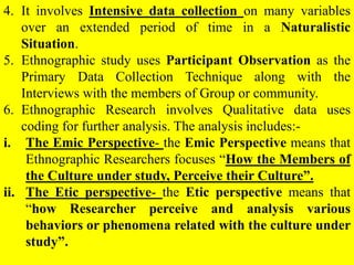 4. It involves Intensive data collection on many variables
over an extended period of time in a Naturalistic
Situation.
5. Ethnographic study uses Participant Observation as the
Primary Data Collection Technique along with the
Interviews with the members of Group or community.
6. Ethnographic Research involves Qualitative data uses
coding for further analysis. The analysis includes:-
i. The Emic Perspective- the Emic Perspective means that
Ethnographic Researchers focuses “How the Members of
the Culture under study, Perceive their Culture”.
ii. The Etic perspective- the Etic perspective means that
“how Researcher perceive and analysis various
behaviors or phenomena related with the culture under
study”.
 