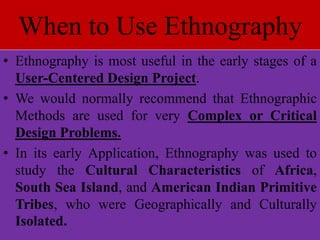 When to Use Ethnography
• Ethnography is most useful in the early stages of a
User-Centered Design Project.
• We would normally recommend that Ethnographic
Methods are used for very Complex or Critical
Design Problems.
• In its early Application, Ethnography was used to
study the Cultural Characteristics of Africa,
South Sea Island, and American Indian Primitive
Tribes, who were Geographically and Culturally
Isolated.
 