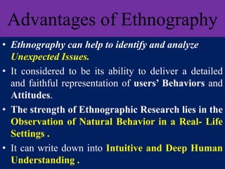 Advantages of Ethnography
• Ethnography can help to identify and analyze
Unexpected Issues.
• It considered to be its ability to deliver a detailed
and faithful representation of users’ Behaviors and
Attitudes.
• The strength of Ethnographic Research lies in the
Observation of Natural Behavior in a Real- Life
Settings .
• It can write down into Intuitive and Deep Human
Understanding .
 