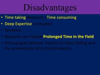 Disadvantages
• Time taking Research / Time consuming .
• Deep Expertise is required
• Sensitive.
• Research can involve Prolonged Time in the Field
• Ethnography believes heavily on Story-Telling and
the presentation of Critical Incidents.
 