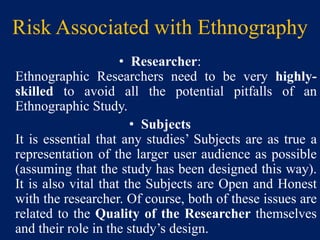 Risk Associated with Ethnography
• Researcher:
Ethnographic Researchers need to be very highly-
skilled to avoid all the potential pitfalls of an
Ethnographic Study.
• Subjects
It is essential that any studies’ Subjects are as true a
representation of the larger user audience as possible
(assuming that the study has been designed this way).
It is also vital that the Subjects are Open and Honest
with the researcher. Of course, both of these issues are
related to the Quality of the Researcher themselves
and their role in the study’s design.
 