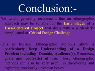 Conclusion:-
We would generally recommend that an ethnographic
approach may be suitable for the Early Stages of a
User-Centered Project that deals with a particularly
complicated or Critical Design Challenge.
This is because Ethnographic Methods allow a
particularly Deep Understanding of a Design
Problem including Domain, Audience(s), Processes,
goals and context(s) of use. These ethnographic
methods can also be very useful in discovering and
exploring previously unknown issues.
 