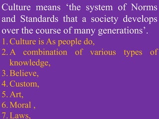 Culture means the system of norms and standards that a society develops
over the course of many generations.Culture means ‘the system of Norms
and Standards that a society develops
over the course of many generations’.
1.Culture is As people do,
2.A combination of various types of
knowledge,
3.Believe,
4.Custom,
5.Art,
6.Moral ,
7.Laws,
 