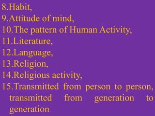 8.Habit,
9.Attitude of mind,
10.The pattern of Human Activity,
11.Literature,
12.Language,
13.Religion,
14.Religious activity,
15.Transmitted from person to person,
transmitted from generation to
generation..
 