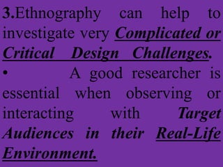 3.Ethnography can help to
investigate very Complicated or
Critical Design Challenges.
• A good researcher is
essential when observing or
interacting with Target
Audiences in their Real-Life
Environment.
 