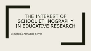 THE INTEREST OF
SCHOOL ETHNOGRAPHY
IN EDUCATIVE RESEARCH
Esmeralda Armadillo Ferrer
 
