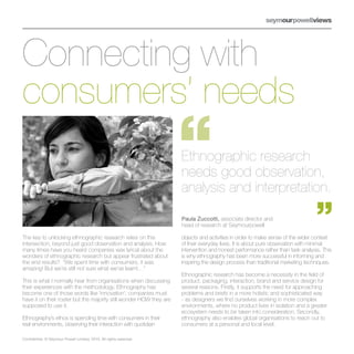 Connecting with
consumers’ needs
                                                                     Ethnographic research
                                                                     needs good observation,
                                                                     analysis and interpretation.

                                                                     Paula Zuccotti, associate director and
                                                                     head of research at Seymourpowell

The key to unlocking ethnographic research relies on this            objects and activities in order to make sense of the wider context
intersection, beyond just good observation and analysis. How         of their everyday lives. It is about pure observation with minimal
many times have you heard companies wax lyrical about the            intervention and honest performance rather than task analysis. This
wonders of ethnographic research but appear frustrated about         is why ethnography has been more successful in informing and
the end results? “We spent time with consumers, it was               inspiring the design process than traditional marketing techniques.
amazing! But we’re still not sure what we’ve learnt…”
                                                                     Ethnographic research has become a necessity in the field of
This is what I normally hear from organisations when discussing      product, packaging, interaction, brand and service design for
their experiences with the methodology. Ethnography has              several reasons. Firstly, it supports the need for approaching
become one of those words like ‘innovation’; companies must          problems and briefs in a more holistic and sophisticated way
have it on their roster but the majority still wonder HOW they are   - as designers we find ourselves working in more complex
supposed to use it.                                                  environments, where no product lives in isolation and a greater
                                                                     ecosystem needs to be taken into consideration. Secondly,
Ethnography’s ethos is spending time with consumers in their         ethnography also enables global organisations to reach out to
real environments, observing their interaction with quotidian        consumers at a personal and local level.

Confidential. © Seymour Powell Limited, 2010. All rights reserved.
 