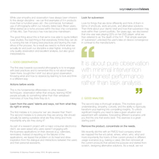 While user empathy and observation have always been inherent          Look for subversion
to the design discipline - we can find examples of it in products
more than a hundred years old - the commercial, formalised            Look for things that are done differently and think of them in
use of ethnography within our industry dates back fifteen years.      terms of shortcuts, work-arounds, and alternative solutions.
What started as a niche process within the blue chip companies        Then think about your clients’ brief and how that subversion may
of Palo Alto, San Francisco has now become mainstream.                work within their current portfolio. Ten years ago, we discovered
                                                                      that one user was playing CD’s on her DVD player: what we
The good thing about this is that we’re now able to quote brilliant   then referred to as ‘the death of the hi-fi’. That simple example
case studies; the bad thing is that everybody thinks they can do      of ‘subversion’ unlocked the user’s take on device convergence
it, running the risk of losing best practices and blurring the main   in contrast to the manufacturer’s.
ethos of the process. As a result we need to re-think what we
actually do and push our discipline a step higher, including not
only quality observation and excellent analysis, but also good
interpretations.


1. GOOD OBSERVATION
                                                                      It is about pure observation
                                                                      with minimal intervention
The first step towards successful ethnography is to re-engage
with best practices and to remember this is not about having
‘been there, bought the t-shirt’ but about good observation.
Knowing what and how to observe by learning to look and think
in a different way:
                                                                      and honest performance
Actions before words                                                  rather than task analysis.
This is the fundamental differentiator to other research
techniques: observation rather than enquiry, learning HOW
people actually do something rather than their verbalised
memories of how they think they do it.                                2. GOOD ANALYSIS

Learn from the users’ talents and ways, not from what they            The second step is thorough analysis. This involves good
do right or wrong                                                     understanding, empathy, curiosity, and the ability to rigorously
                                                                      transform your learning into compelling insights. To unlock
The first mistake is to presume ‘we’ are cleverer than ‘them’.        significant insights you need to take a given situation and
The second mistake is to presume they are wrong. We should            experiment with variables, forecasting different scenarios until
actually be asking ourselves what are they doing and more             you find the one that works best. This exercise is a great
importantly why are they doing it?                                    starting point:

As part of a research project with a major consumer electronics       Remove the product, concentrate on the needs.
client, we were asked why users weren’t engaging with
the business applications on their devices (e.g. calendars,           We recently did this with an FMCG food company where
reminders). Instead of reporting on the failures of the               we mapped the five w’s (what, where, when, who, why) and
applications, we tipped the problem on its head and drew              more importantly the how’s of their current product in different
inspiration from the dialogue and interactions between the users      usage scenarios (e.g. baking a cake). We then removed all
and their personal assistants.                                        the current products that served the purpose and started from
                                                                      scratch, designing alternative solutions. As a result, we not

Confidential. © Seymour Powell Limited, 2010. All rights reserved.
 