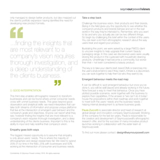 only managed to design better products, but also mapped out          Take a step back
the client’s portfolio expansion having identified the need for
developing new product formats.                                      Challenge the business vision, their products and their brands.
                                                                     Being in the field gives you the opportunity to see whether the
                                                                     company’s products and brands behave and act in the real
                                                                     world in the way they’re intended to. Remember, who you want
                                                                     to be and who you actually are can be two different things.
                                                                     So begin by challenging the brief within the context of the users.
                                                                     You can learn a lot from ethnographic research about the way
...finding the insights that                                         users treat and regard your product.


are most relevant to a                                               Illustrating this point, we were asked by a large FMCG client
                                                                     to uncover insights to help upgrade their current ‘beauty’

company’s vision requires                                            packaging range. In this case we discovered users were usually
                                                                     storing the product in the cupboard with household cleaning
                                                                     products. Unwittingly it had become a commodity, but worse
thorough investigation, and                                          than that – not even considered a beauty product.


a deep understanding of                                              The key is to take your client’s brief, brand DNA or brand key into
                                                                     the user’s environment to see if they match. If there is a disconnect,

the clients business.                                                you can work together to help them be who they want to be.

                                                                     Emergent behaviour meets the road map

                                                                     It can be difficult to spot emergent behaviour but once you’ve
                                                                     done it, you will be well placed and already working in the future.
3. GOOD INTERPRETATION                                               Now forecast a way to meet that behaviour. Once you have
                                                                     plotted possible scenarios, work together with the business to
This third step enables ethnographic research to transform           explore their capabilities. If the answer is “we can’t do it today”,
businesses and can be found where unmet consumer needs               house the propositions within their roadmap and work together
cross with unmet business needs. This goes beyond good               to meet both the users’ needs and the business needs –
observation and analytical skills: we need interpreters that can     helping internal development to achieve business goals.
take both streams of information and propose unique platforms
that live at the intersection of emergent user behavior and the      Paula Zuccotti is associate director and head of research at
company’s goals and objectives. Anyone can report what they          global design and innovation company Seymourpowell. Working
see, however finding the insights that are most relevant to a        at the company for the last ten years, Paula is responsible for
company’s vision requires thorough investigation, and a deep         the creation and development of Seymourpowell’s ethnographic
understanding of the clients business. Important to this is the      research offer, and for the success of many innovative product
ability to input and help redefine that company’s vision.            launches working in collaboration with the wider team at
                                                                     Seymourpowell.
Empathy goes both ways
                                                                     To find out more please contact: design@seymourpowell.com
The biggest missed opportunity is to assume that empathy
is only about users’ needs. This is where the majority of
ethnographers and design researchers fail. We need to spend
25% of our time in the field, 25% with businesses and 50%
working at the intersection of consumer and business needs.

Confidential. © Seymour Powell Limited, 2010. All rights reserved.
 