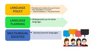 • Promotes and contains the use of one or
more languages in a country.
• 1. Natural speakers 2. The governments
LANGUAGE
POLICY
• Widespread use of some
language.LANGUAGE
PLANNING
• society/several languagesMULTILINGUAL
SOCIETIES
 
