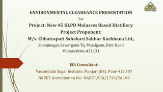 EIA Consultant:
Vasantdada Sugar Institute, Manjari (Bk), Pune 412 307
NABET Accreditation No.: NABET/EIA/1720/SA106
ENVIRONMENTAL CLEAREANCE PRESENTATION
for
Project: New 45 KLPD Molasses Based Distillery
Project Proponent:
M/s. Chhatrapati Sahakari Sakhar Karkhana Ltd.,
Sonajinagar, Sawargaon Tq. Majalgaon, Dist: Beed
Maharashtra-431131
 