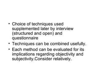 Choice of techniques used supplemented later by interview (structured and open) and questionnaire Techniques can be combined usefully. Each method can be evaluated for its implications regarding objectivity and subjectivity.Consider relatively. 
