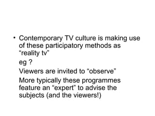 Contemporary TV culture is making use of these participatory methods as “reality tv” eg ? Viewers are invited to “observe” More typically these programmes feature an “expert” to advise the subjects (and the viewers!) 