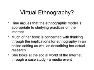 Virtual Ethnography? Hine argues that the ethnographic model is appropriate to studying practices on the internet . Much of her book is concerned with thinking through the implications for ethnography in an online setting as well as describing her actual research  She looks at the social world of the Internet through a case study - a media event  