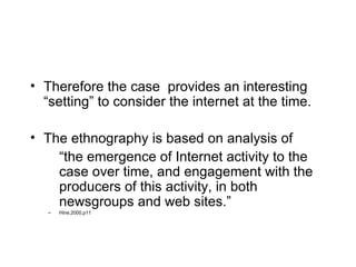 Therefore the case  provides an interesting “setting” to consider the internet at the time. The ethnography is based on analysis of  “the emergence of Internet activity to the case over time, and engagement with the producers of this activity, in both newsgroups and web sites.” Hine,2000,p11 