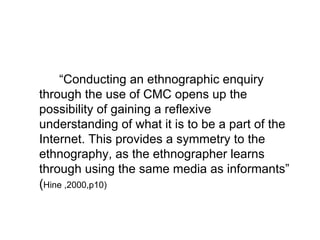 “ Conducting an ethnographic enquiry  through the use of CMC opens up the possibility of gaining a reflexive understanding of what it is to be a part of the Internet. This provides a symmetry to the ethnography, as the ethnographer learns through using the same media as informants” ( Hine ,2000,p10) 