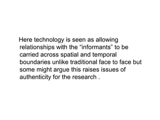 Here technology is seen as allowing relationships with the “informants” to be carried across spatial and temporal boundaries unlike traditional face to face but some might argue this raises issues of authenticity for the research . 