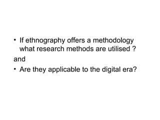 If ethnography offers a methodology what research methods are utilised ? and Are they applicable to the digital era? 