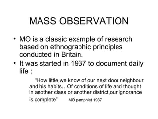 MASS OBSERVATION MO is a classic example of research based on ethnographic principles conducted in Britain. It was started in 1937 to document daily life :   “ How little we know of our next door neighbour  and his habits…Of conditions of life and thought  in another class or another district,our ignorance  is complete”  MO pamphlet 1937 