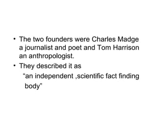 The two founders were Charles Madge a journalist and poet and Tom Harrison an anthropologist. They described it as    “an independent ,scientific fact finding  body” 