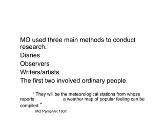 MO used three main methods to conduct research: Diaries Observers Writers/artists The first two involved ordinary people   “  They will be the meteorological stations from whose reports  a weather map of popular feeling can be compiled  “   MO Pamphlet 1937 